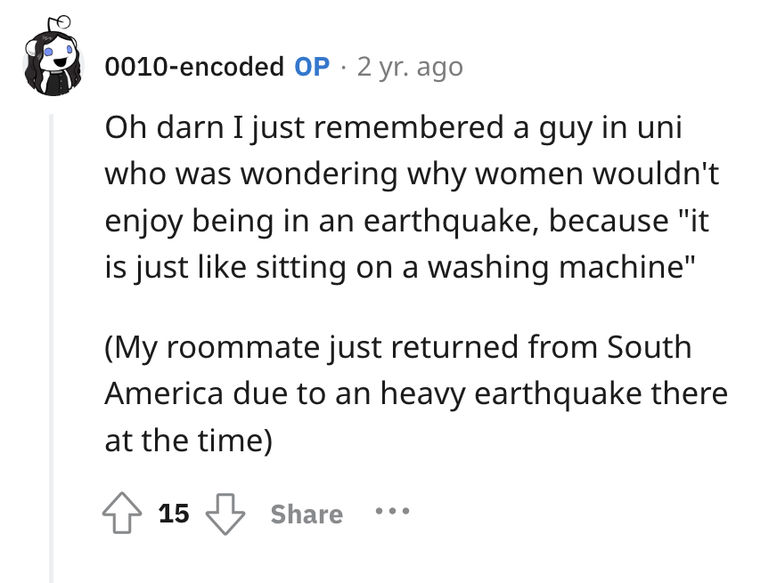 screenshot - 0010encoded Op. 2 yr. ago Oh darn I just remembered a guy in uni who was wondering why women wouldn't enjoy being in an earthquake, because "it is just sitting on a washing machine" My roommate just returned from South America due to an heavy